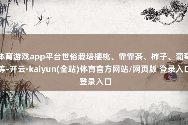 体育游戏app平台世俗栽培樱桃、霏霏茶、柿子、葡萄等-开云·kaiyun(全站)体育官方网站/网页版 登录入口