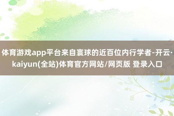 体育游戏app平台来自寰球的近百位内行学者-开云·kaiyun(全站)体育官方网站/网页版 登录入口