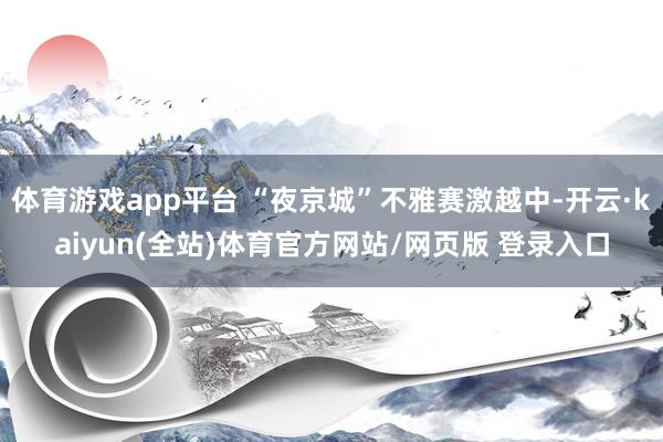 体育游戏app平台 “夜京城”不雅赛激越中-开云·kaiyun(全站)体育官方网站/网页版 登录入口