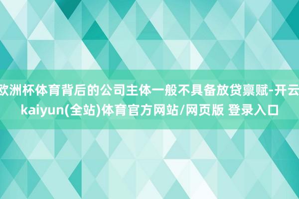 欧洲杯体育背后的公司主体一般不具备放贷禀赋-开云·kaiyun(全站)体育官方网站/网页版 登录入口