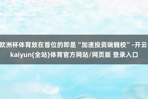 欧洲杯体育放在首位的即是“加速投资端雠校”-开云·kaiyun(全站)体育官方网站/网页版 登录入口