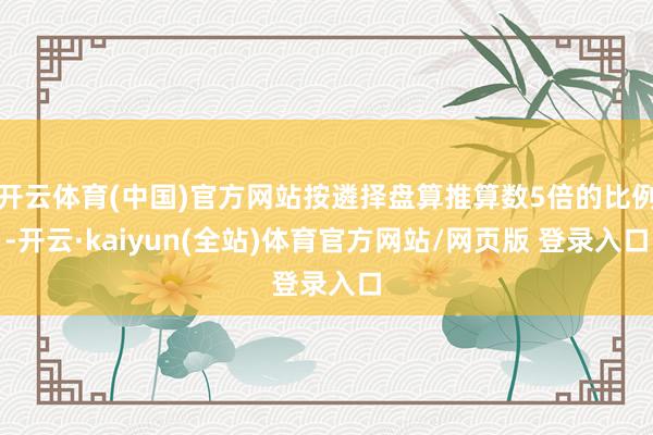 开云体育(中国)官方网站按遴择盘算推算数5倍的比例-开云·kaiyun(全站)体育官方网站/网页版 登录入口