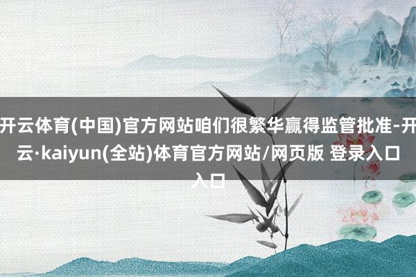 开云体育(中国)官方网站咱们很繁华赢得监管批准-开云·kaiyun(全站)体育官方网站/网页版 登录入口