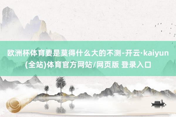 欧洲杯体育要是莫得什么大的不测-开云·kaiyun(全站)体育官方网站/网页版 登录入口