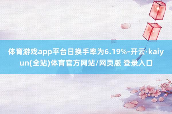 体育游戏app平台日换手率为6.19%-开云·kaiyun(全站)体育官方网站/网页版 登录入口