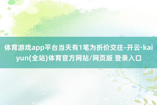 体育游戏app平台当天有1笔为折价交往-开云·kaiyun(全站)体育官方网站/网页版 登录入口
