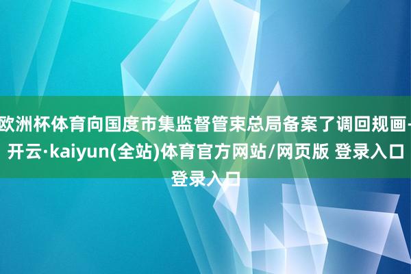 欧洲杯体育向国度市集监督管束总局备案了调回规画-开云·kaiyun(全站)体育官方网站/网页版 登录入口