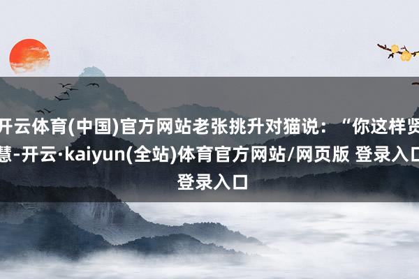 开云体育(中国)官方网站老张挑升对猫说:“你这样贤慧-开云·kaiyun(全站)体育官方网站/网页版 登录入口