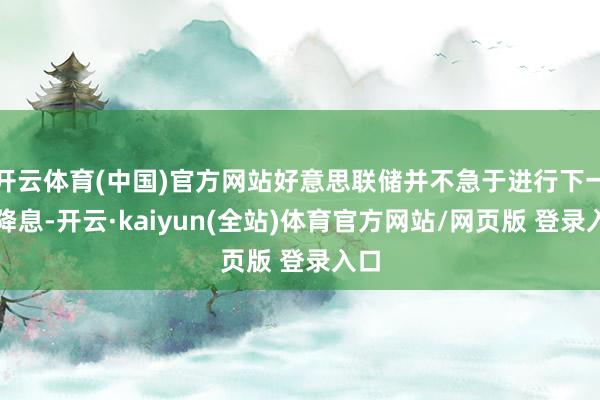 开云体育(中国)官方网站好意思联储并不急于进行下一次降息-开云·kaiyun(全站)体育官方网站/网页版 登录入口