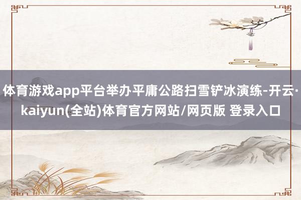 体育游戏app平台举办平庸公路扫雪铲冰演练-开云·kaiyun(全站)体育官方网站/网页版 登录入口