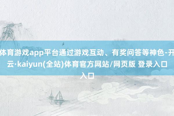 体育游戏app平台通过游戏互动、有奖问答等神色-开云·kaiyun(全站)体育官方网站/网页版 登录入口