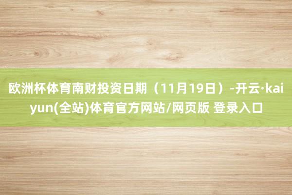 欧洲杯体育南财投资日期（11月19日）-开云·kaiyun(全站)体育官方网站/网页版 登录入口