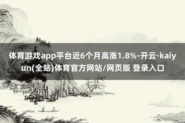 体育游戏app平台近6个月高涨1.8%-开云·kaiyun(全站)体育官方网站/网页版 登录入口