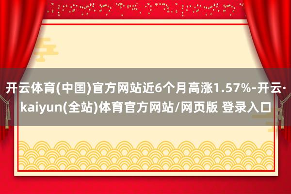 开云体育(中国)官方网站近6个月高涨1.57%-开云·kaiyun(全站)体育官方网站/网页版 登录入口