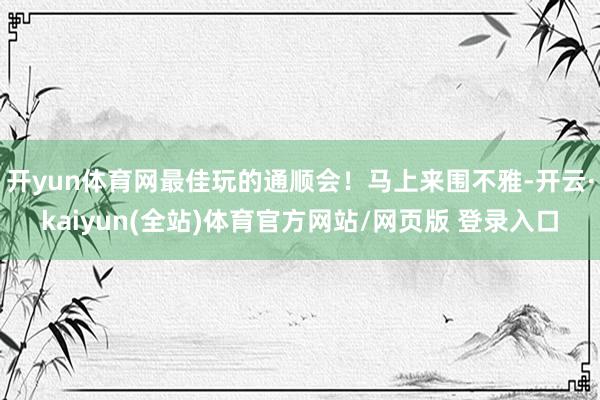 开yun体育网最佳玩的通顺会！马上来围不雅-开云·kaiyun(全站)体育官方网站/网页版 登录入口