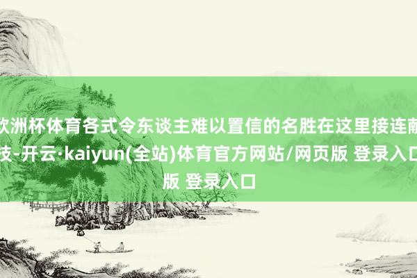 欧洲杯体育各式令东谈主难以置信的名胜在这里接连献技-开云·kaiyun(全站)体育官方网站/网页版 登录入口