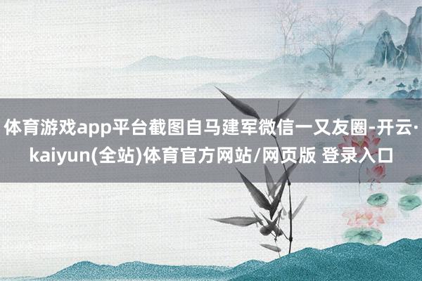 体育游戏app平台截图自马建军微信一又友圈-开云·kaiyun(全站)体育官方网站/网页版 登录入口