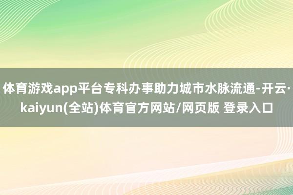 体育游戏app平台专科办事助力城市水脉流通-开云·kaiyun(全站)体育官方网站/网页版 登录入口