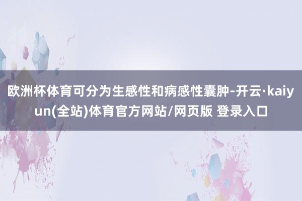 欧洲杯体育可分为生感性和病感性囊肿-开云·kaiyun(全站)体育官方网站/网页版 登录入口
