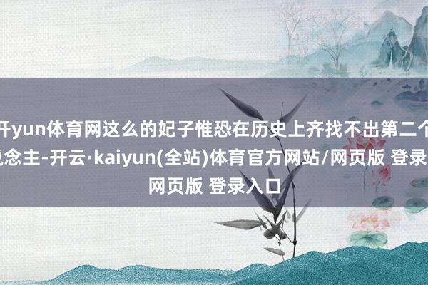 开yun体育网这么的妃子惟恐在历史上齐找不出第二个东说念主-开云·kaiyun(全站)体育官方网站/网页版 登录入口