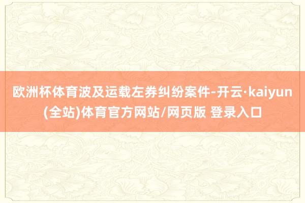 欧洲杯体育波及运载左券纠纷案件-开云·kaiyun(全站)体育官方网站/网页版 登录入口