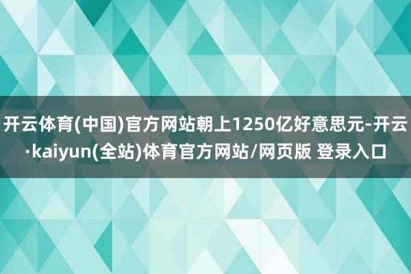 开云体育(中国)官方网站朝上1250亿好意思元-开云·kaiyun(全站)体育官方网站/网页版 登录入口