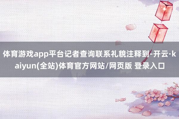 体育游戏app平台记者查询联系礼貌注释到-开云·kaiyun(全站)体育官方网站/网页版 登录入口