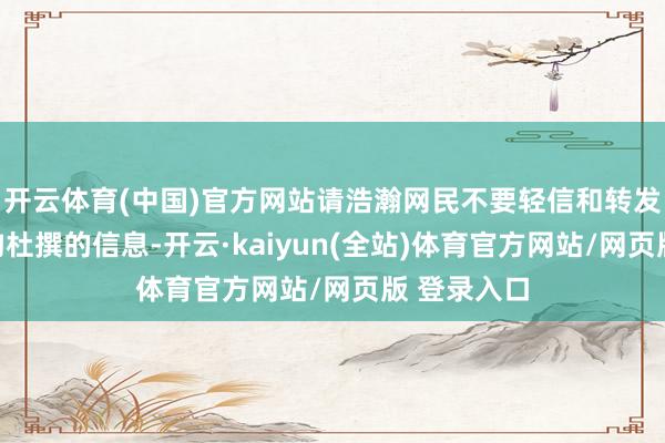 开云体育(中国)官方网站请浩瀚网民不要轻信和转发收集上虚构杜撰的信息-开云·kaiyun(全站)体育官方网站/网页版 登录入口