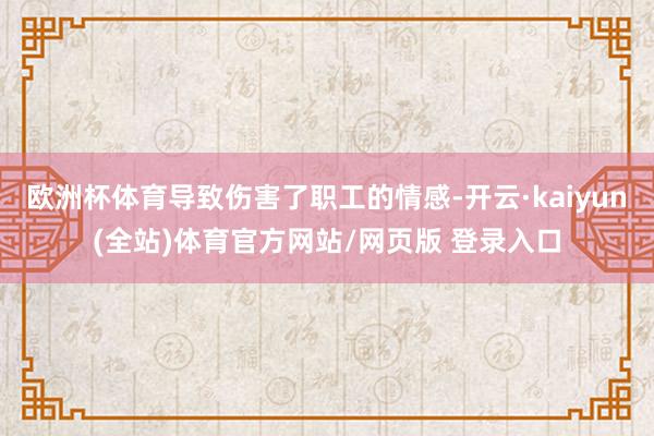 欧洲杯体育导致伤害了职工的情感-开云·kaiyun(全站)体育官方网站/网页版 登录入口