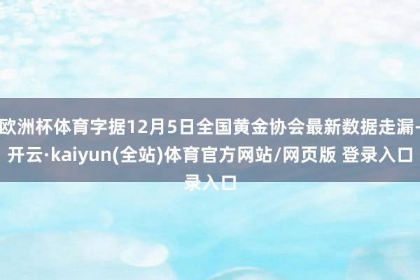 欧洲杯体育字据12月5日全国黄金协会最新数据走漏-开云·kaiyun(全站)体育官方网站/网页版 登录入口