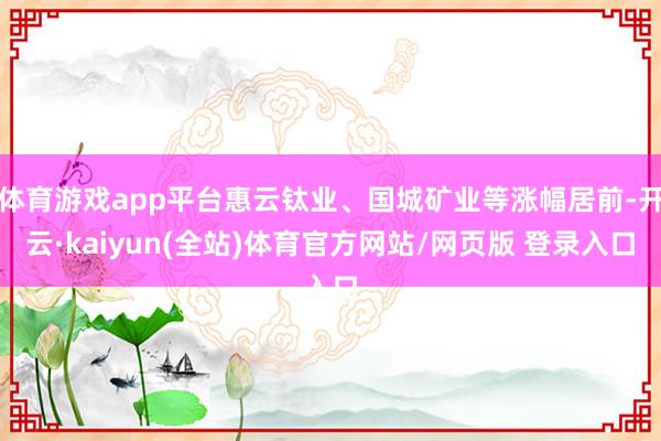 体育游戏app平台惠云钛业、国城矿业等涨幅居前-开云·kaiyun(全站)体育官方网站/网页版 登录入口