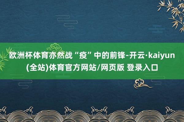 欧洲杯体育亦然战“疫”中的前锋-开云·kaiyun(全站)体育官方网站/网页版 登录入口