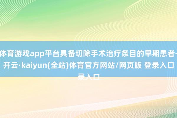 体育游戏app平台具备切除手术治疗条目的早期患者-开云·kaiyun(全站)体育官方网站/网页版 登录入口