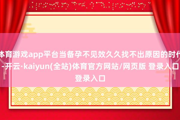 体育游戏app平台当备孕不见效久久找不出原因的时代-开云·kaiyun(全站)体育官方网站/网页版 登录入口