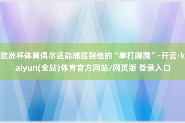 欧洲杯体育偶尔还能捕捉到他的“拳打脚踢”-开云·kaiyun(全站)体育官方网站/网页版 登录入口