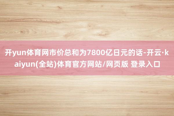 开yun体育网市价总和为7800亿日元的话-开云·kaiyun(全站)体育官方网站/网页版 登录入口