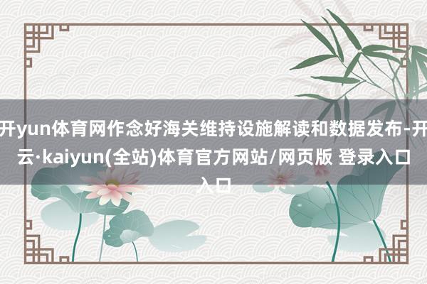 开yun体育网作念好海关维持设施解读和数据发布-开云·kaiyun(全站)体育官方网站/网页版 登录入口
