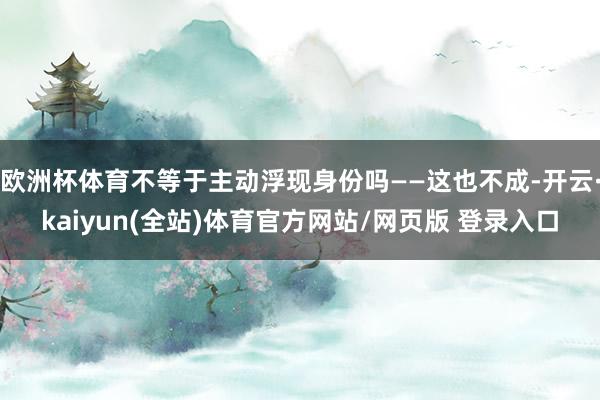 欧洲杯体育不等于主动浮现身份吗——这也不成-开云·kaiyun(全站)体育官方网站/网页版 登录入口