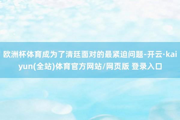 欧洲杯体育成为了清廷面对的最紧迫问题-开云·kaiyun(全站)体育官方网站/网页版 登录入口