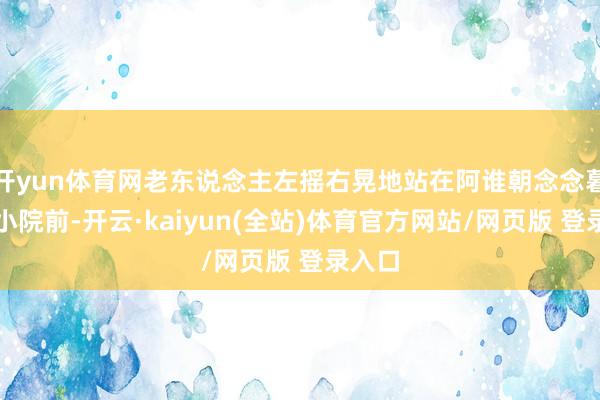 开yun体育网老东说念主左摇右晃地站在阿谁朝念念暮想的小院前-开云·kaiyun(全站)体育官方网站/网页版 登录入口