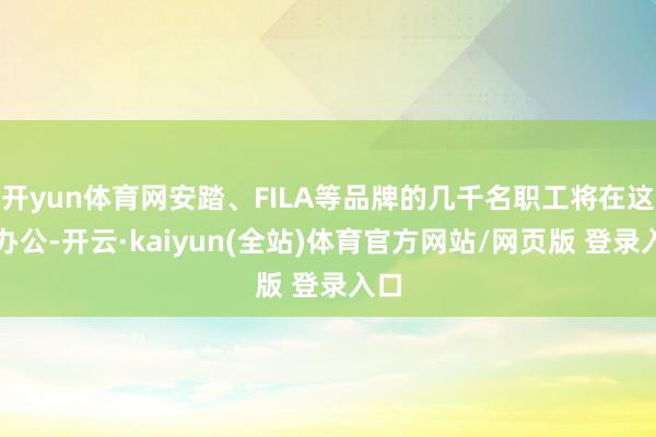 开yun体育网安踏、FILA等品牌的几千名职工将在这里办公-开云·kaiyun(全站)体育官方网站/网页版 登录入口