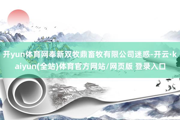开yun体育网奉新双牧鼎畜牧有限公司迷惑-开云·kaiyun(全站)体育官方网站/网页版 登录入口