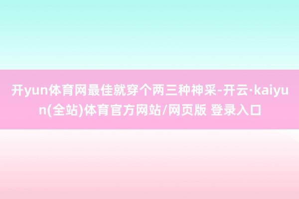 开yun体育网最佳就穿个两三种神采-开云·kaiyun(全站)体育官方网站/网页版 登录入口