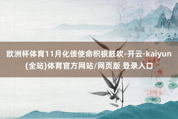欧洲杯体育11月化债使命积极鼓吹-开云·kaiyun(全站)体育官方网站/网页版 登录入口