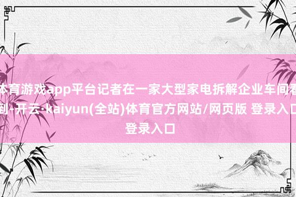 体育游戏app平台记者在一家大型家电拆解企业车间看到-开云·kaiyun(全站)体育官方网站/网页版 登录入口