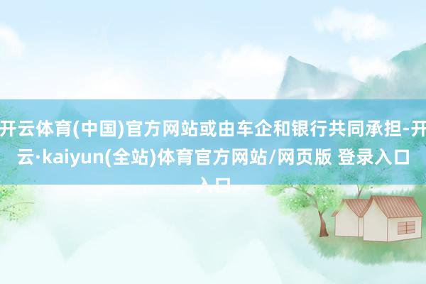 开云体育(中国)官方网站或由车企和银行共同承担-开云·kaiyun(全站)体育官方网站/网页版 登录入口