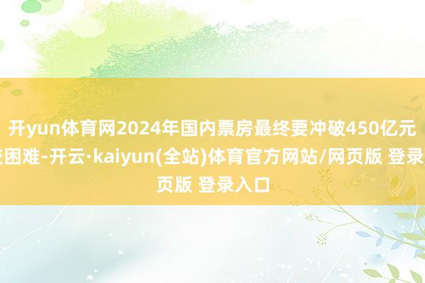 开yun体育网2024年国内票房最终要冲破450亿元比较困难-开云·kaiyun(全站)体育官方网站/网页版 登录入口