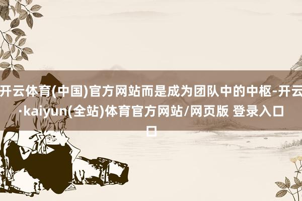 开云体育(中国)官方网站而是成为团队中的中枢-开云·kaiyun(全站)体育官方网站/网页版 登录入口