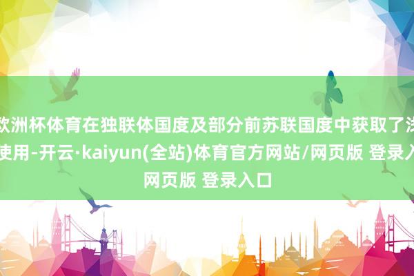 欧洲杯体育在独联体国度及部分前苏联国度中获取了浅近使用-开云·kaiyun(全站)体育官方网站/网页版 登录入口