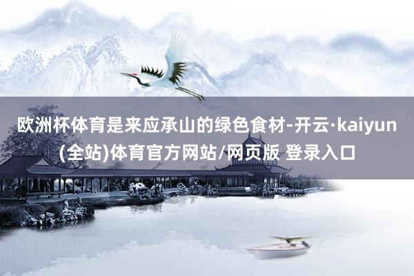 欧洲杯体育是来应承山的绿色食材-开云·kaiyun(全站)体育官方网站/网页版 登录入口